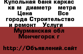 Купольная-баня-каркас 12 кв.м. диаметр 4 метра  › Цена ­ 32 000 - Все города Строительство и ремонт » Услуги   . Мурманская обл.,Мончегорск г.